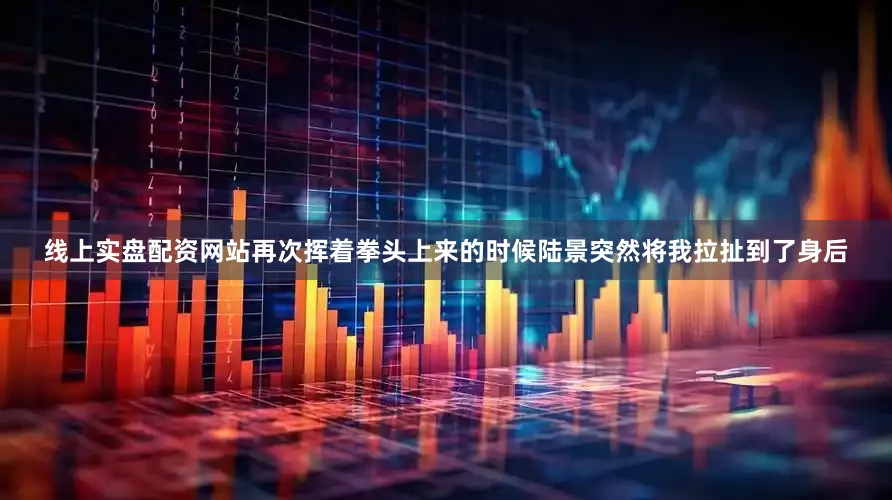 线上实盘配资网站再次挥着拳头上来的时候陆景突然将我拉扯到了身后
