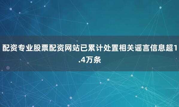 配资专业股票配资网站已累计处置相关谣言信息超1.4万条