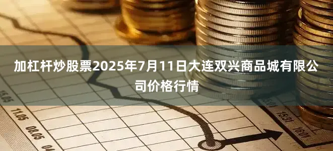 加杠杆炒股票2025年7月11日大连双兴商品城有限公司价格行情
