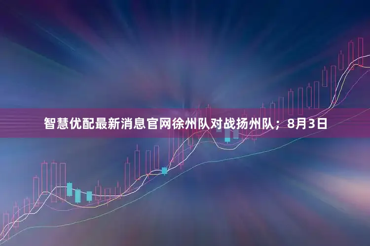 智慧优配最新消息官网徐州队对战扬州队；8月3日