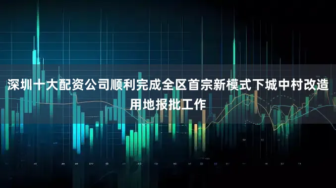 深圳十大配资公司顺利完成全区首宗新模式下城中村改造用地报批工作
