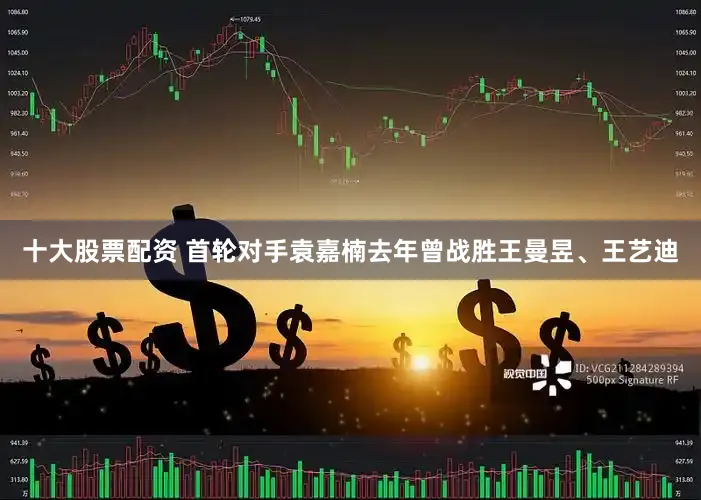 十大股票配资 首轮对手袁嘉楠去年曾战胜王曼昱、王艺迪