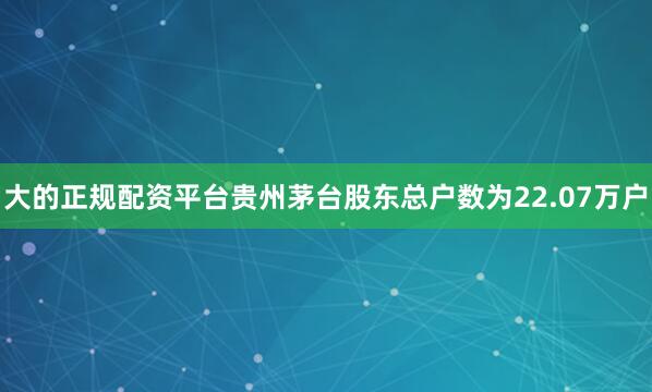 大的正规配资平台贵州茅台股东总户数为22.07万户