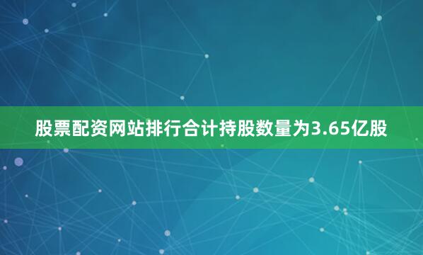 股票配资网站排行合计持股数量为3.65亿股