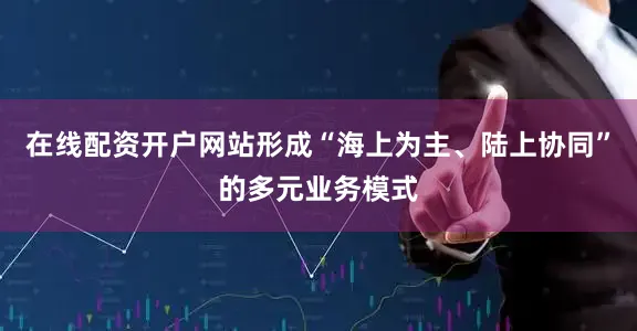在线配资开户网站形成“海上为主、陆上协同”的多元业务模式