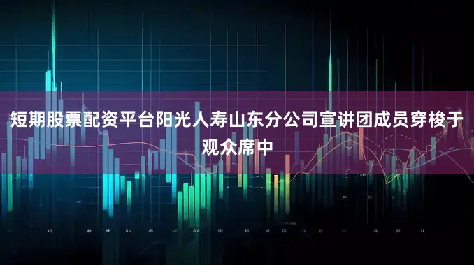 短期股票配资平台阳光人寿山东分公司宣讲团成员穿梭于观众席中