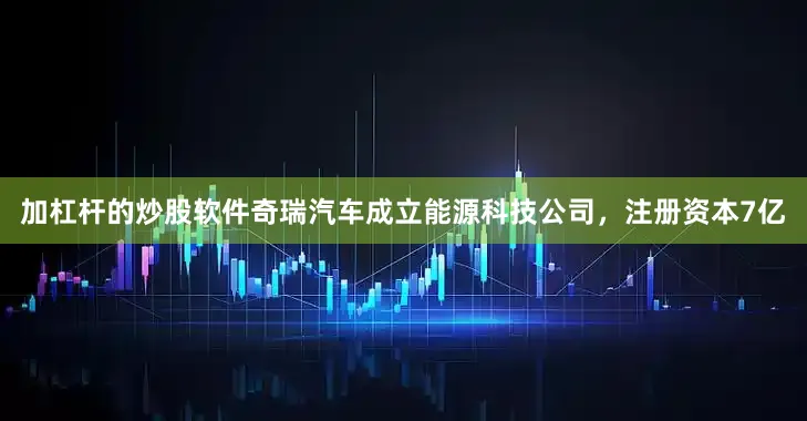 加杠杆的炒股软件奇瑞汽车成立能源科技公司，注册资本7亿